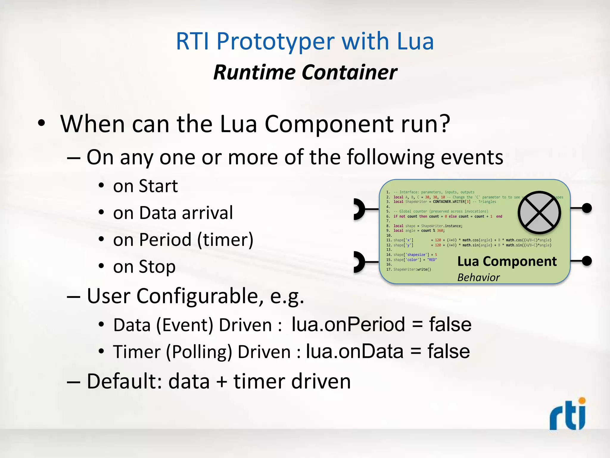 RTI Prototyper with Lua
Runtime Container
• When can the Lua Component run?
– On any one or more of the following events
• on Start
• on Data arrival
• on Period (timer)
• on Stop
– User Configurable, e.g.
• Data (Event) Driven : lua.onPeriod = false
• Timer (Polling) Driven : lua.onData = false
– Default: data + timer driven
1. -- Interface: parameters, inputs, outputs
2. local A, B, C = 30, 30, 10 -- Change the 'C' parameter to to see various flower shapes
3. local ShapeWriter = CONTAINER.WRITER[3] -- Triangles
4.
5. -- Global counter (preserved across invocations)
6. if not count then count = 0 else count = count + 1 end
7.
8. local shape = ShapeWriter.instance;
9. local angle = count % 360;
10.
11. shape['x'] = 120 + (A+B) * math.cos(angle) + B * math.cos((A/B-C)*angle)
12. shape['y'] = 120 + (A+B) * math.sin(angle) + B * math.sin((A/B-C)*angle)
13.
14. shape['shapesize'] = 5
15. shape['color'] = "RED"
16.
17. ShapeWriter:write()
Lua Component
Behavior
 
