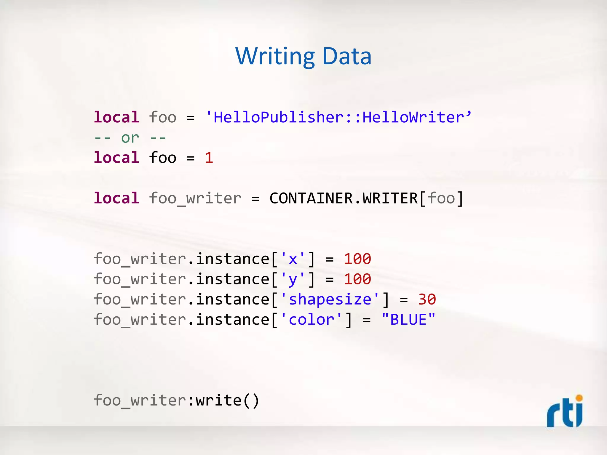 Writing Data
local foo = 'HelloPublisher::HelloWriter’
-- or --
local foo = 1
local foo_writer = CONTAINER.WRITER[foo]
foo_writer.instance['x'] = 100
foo_writer.instance['y'] = 100
foo_writer.instance['shapesize'] = 30
foo_writer.instance['color'] = "BLUE"
foo_writer:write()
 