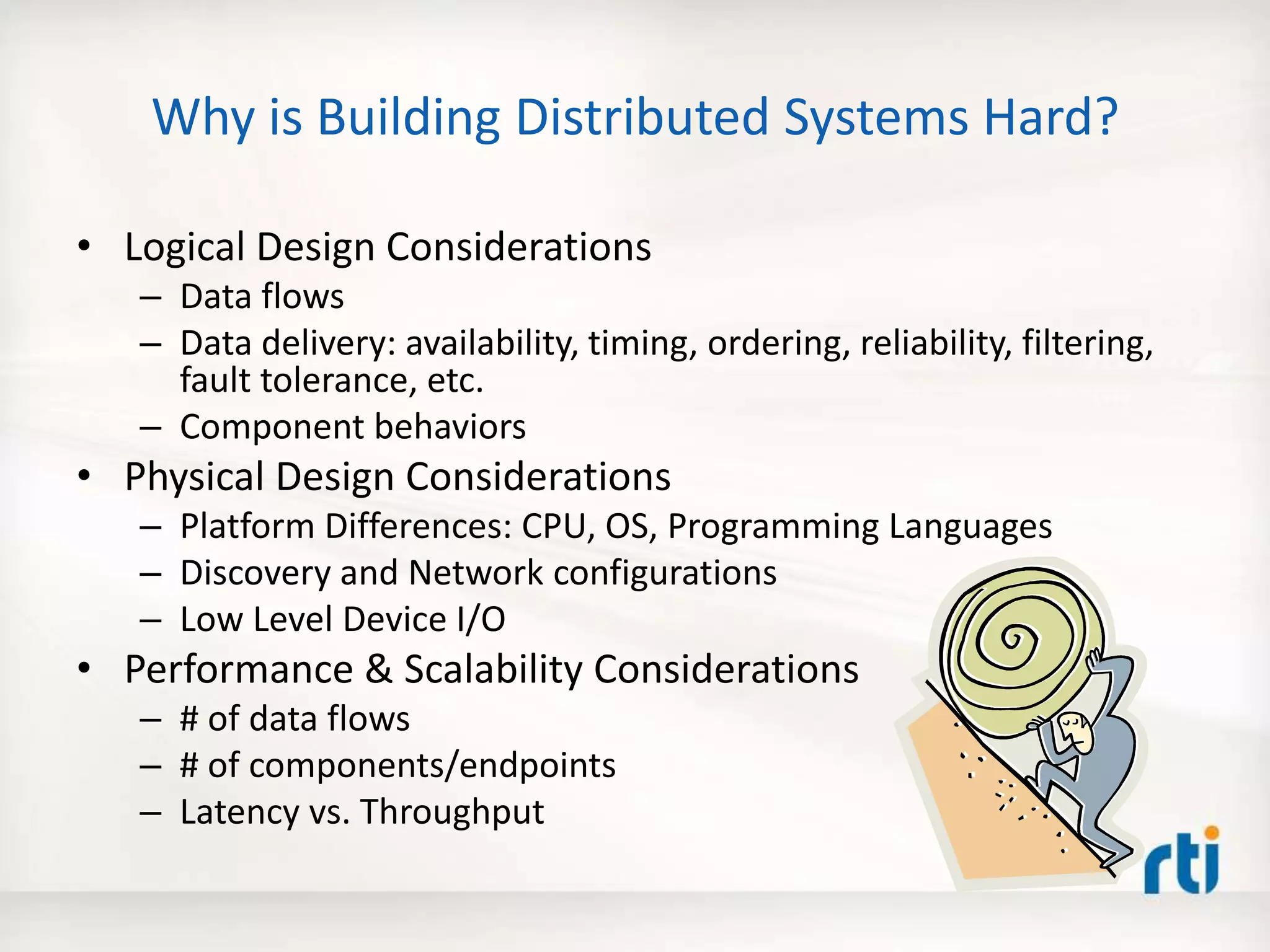 Why is Building Distributed Systems Hard?
• Logical Design Considerations
– Data flows
– Data delivery: availability, timing, ordering, reliability, filtering,
fault tolerance, etc.
– Component behaviors
• Physical Design Considerations
– Platform Differences: CPU, OS, Programming Languages
– Discovery and Network configurations
– Low Level Device I/O
• Performance & Scalability Considerations
– # of data flows
– # of components/endpoints
– Latency vs. Throughput
 