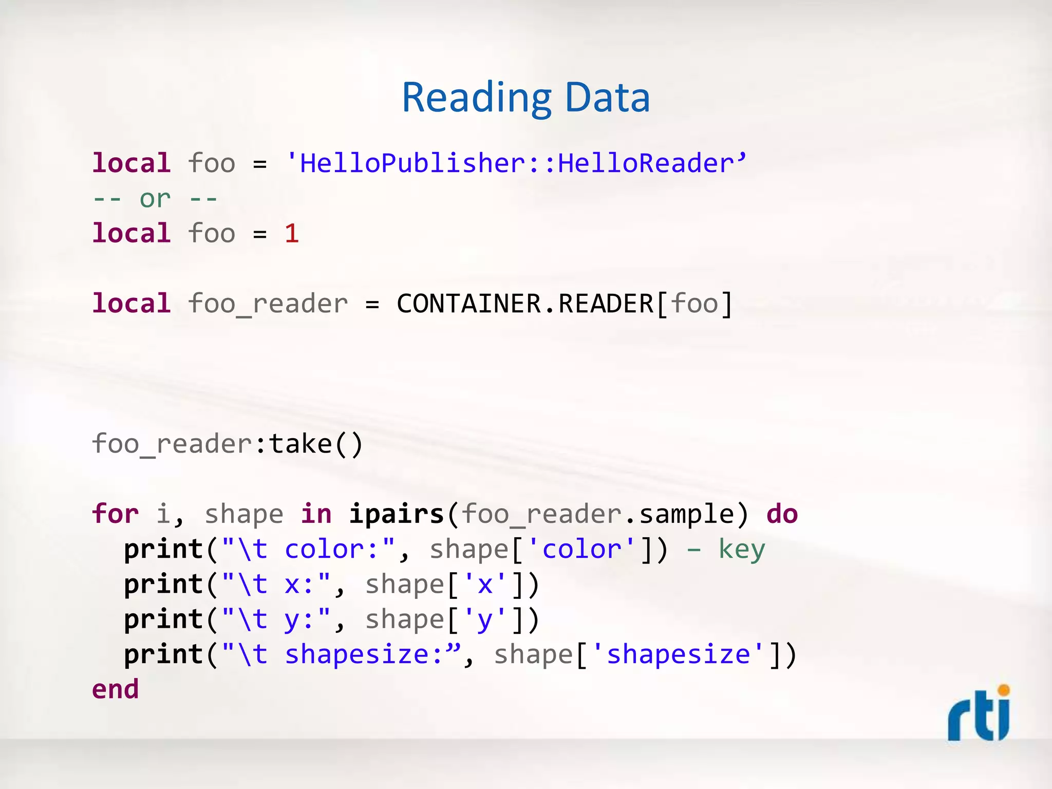 Reading Data
local foo = 'HelloPublisher::HelloReader’
-- or --
local foo = 1
local foo_reader = CONTAINER.READER[foo]
foo_reader:take()
for i, shape in ipairs(foo_reader.sample) do
print("t color:", shape['color']) – key
print("t x:", shape['x'])
print("t y:", shape['y'])
print("t shapesize:”, shape['shapesize'])
end
 
