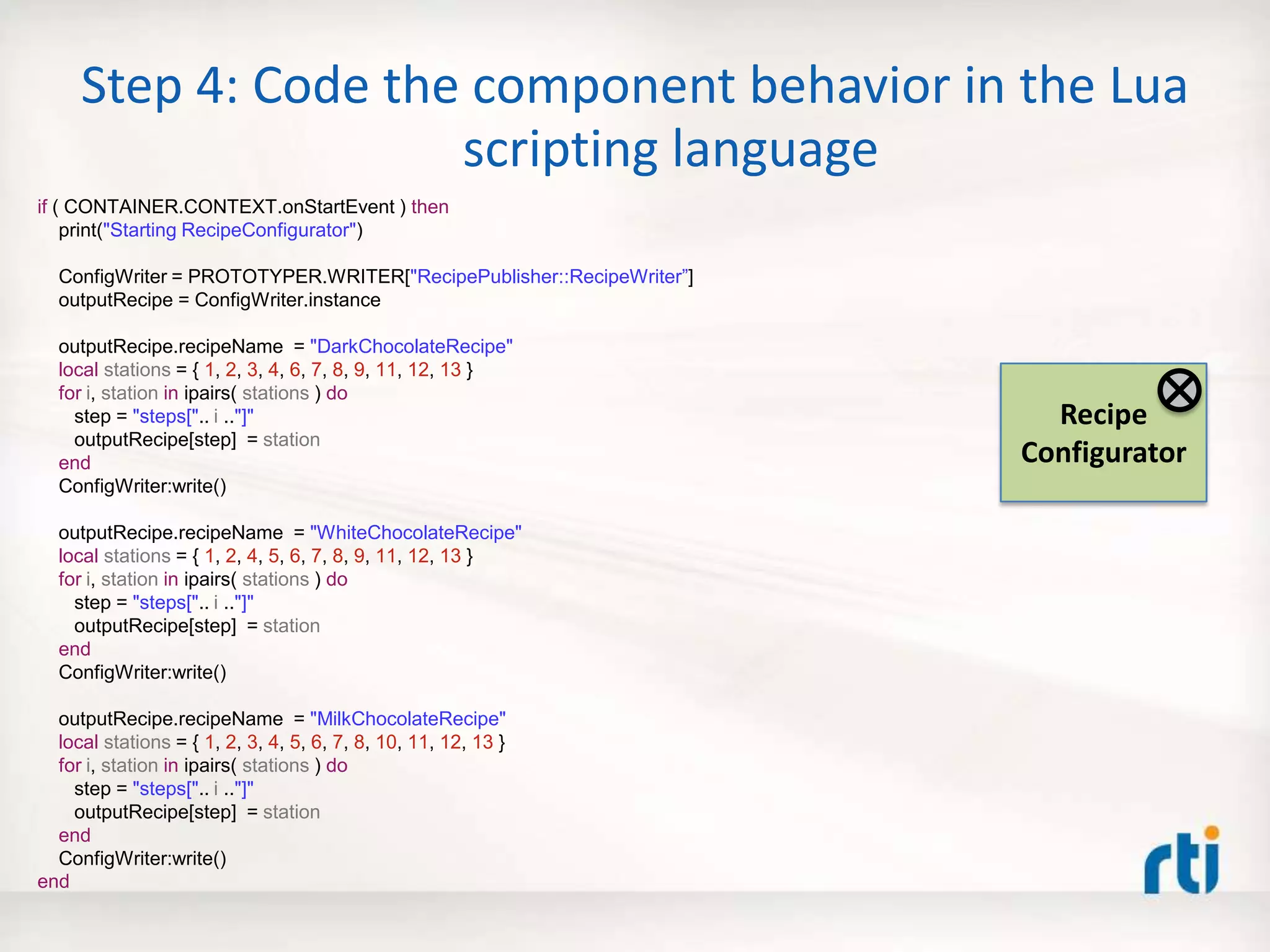 Step 4: Code the component behavior in the Lua
scripting language
Recipe
Configurator
if ( CONTAINER.CONTEXT.onStartEvent ) then
print("Starting RecipeConfigurator")
ConfigWriter = PROTOTYPER.WRITER["RecipePublisher::RecipeWriter”]
outputRecipe = ConfigWriter.instance
outputRecipe.recipeName = "DarkChocolateRecipe"
local stations = { 1, 2, 3, 4, 6, 7, 8, 9, 11, 12, 13 }
for i, station in ipairs( stations ) do
step = "steps[".. i .."]"
outputRecipe[step] = station
end
ConfigWriter:write()
outputRecipe.recipeName = "WhiteChocolateRecipe"
local stations = { 1, 2, 4, 5, 6, 7, 8, 9, 11, 12, 13 }
for i, station in ipairs( stations ) do
step = "steps[".. i .."]"
outputRecipe[step] = station
end
ConfigWriter:write()
outputRecipe.recipeName = "MilkChocolateRecipe"
local stations = { 1, 2, 3, 4, 5, 6, 7, 8, 10, 11, 12, 13 }
for i, station in ipairs( stations ) do
step = "steps[".. i .."]"
outputRecipe[step] = station
end
ConfigWriter:write()
end
 