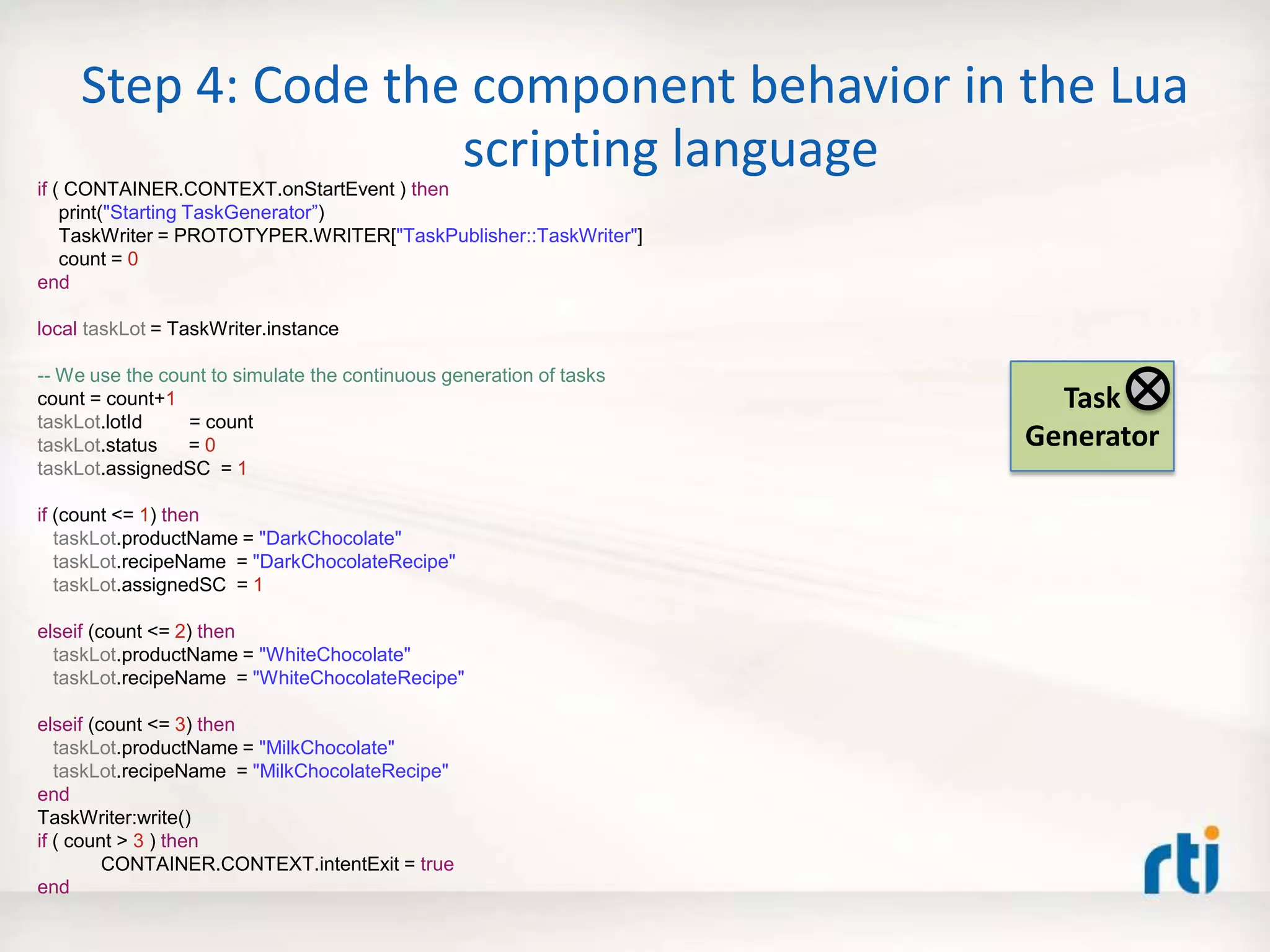 Step 4: Code the component behavior in the Lua
scripting language
if ( CONTAINER.CONTEXT.onStartEvent ) then
print("Starting TaskGenerator”)
TaskWriter = PROTOTYPER.WRITER["TaskPublisher::TaskWriter"]
count = 0
end
local taskLot = TaskWriter.instance
-- We use the count to simulate the continuous generation of tasks
count = count+1
taskLot.lotId = count
taskLot.status = 0
taskLot.assignedSC = 1
if (count <= 1) then
taskLot.productName = "DarkChocolate"
taskLot.recipeName = "DarkChocolateRecipe"
taskLot.assignedSC = 1
elseif (count <= 2) then
taskLot.productName = "WhiteChocolate"
taskLot.recipeName = "WhiteChocolateRecipe"
elseif (count <= 3) then
taskLot.productName = "MilkChocolate"
taskLot.recipeName = "MilkChocolateRecipe"
end
TaskWriter:write()
if ( count > 3 ) then
CONTAINER.CONTEXT.intentExit = true
end
Task
Generator
 