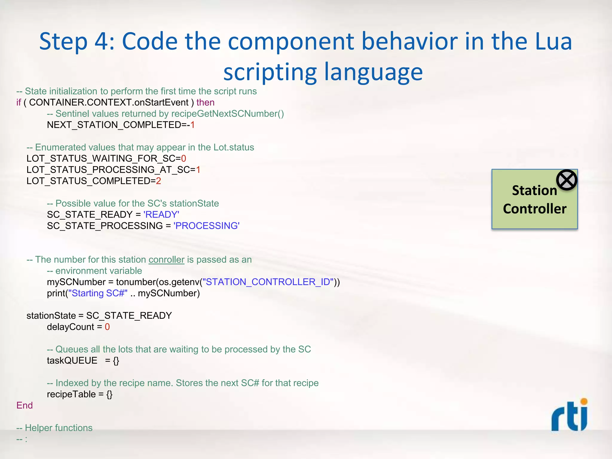 Step 4: Code the component behavior in the Lua
scripting language
-- State initialization to perform the first time the script runs
if ( CONTAINER.CONTEXT.onStartEvent ) then
-- Sentinel values returned by recipeGetNextSCNumber()
NEXT_STATION_COMPLETED=-1
-- Enumerated values that may appear in the Lot.status
LOT_STATUS_WAITING_FOR_SC=0
LOT_STATUS_PROCESSING_AT_SC=1
LOT_STATUS_COMPLETED=2
-- Possible value for the SC's stationState
SC_STATE_READY = 'READY'
SC_STATE_PROCESSING = 'PROCESSING'
-- The number for this station conroller is passed as an
-- environment variable
mySCNumber = tonumber(os.getenv("STATION_CONTROLLER_ID"))
print("Starting SC#" .. mySCNumber)
stationState = SC_STATE_READY
delayCount = 0
-- Queues all the lots that are waiting to be processed by the SC
taskQUEUE = {}
-- Indexed by the recipe name. Stores the next SC# for that recipe
recipeTable = {}
End
-- Helper functions
-- :
Station
Controller
 
