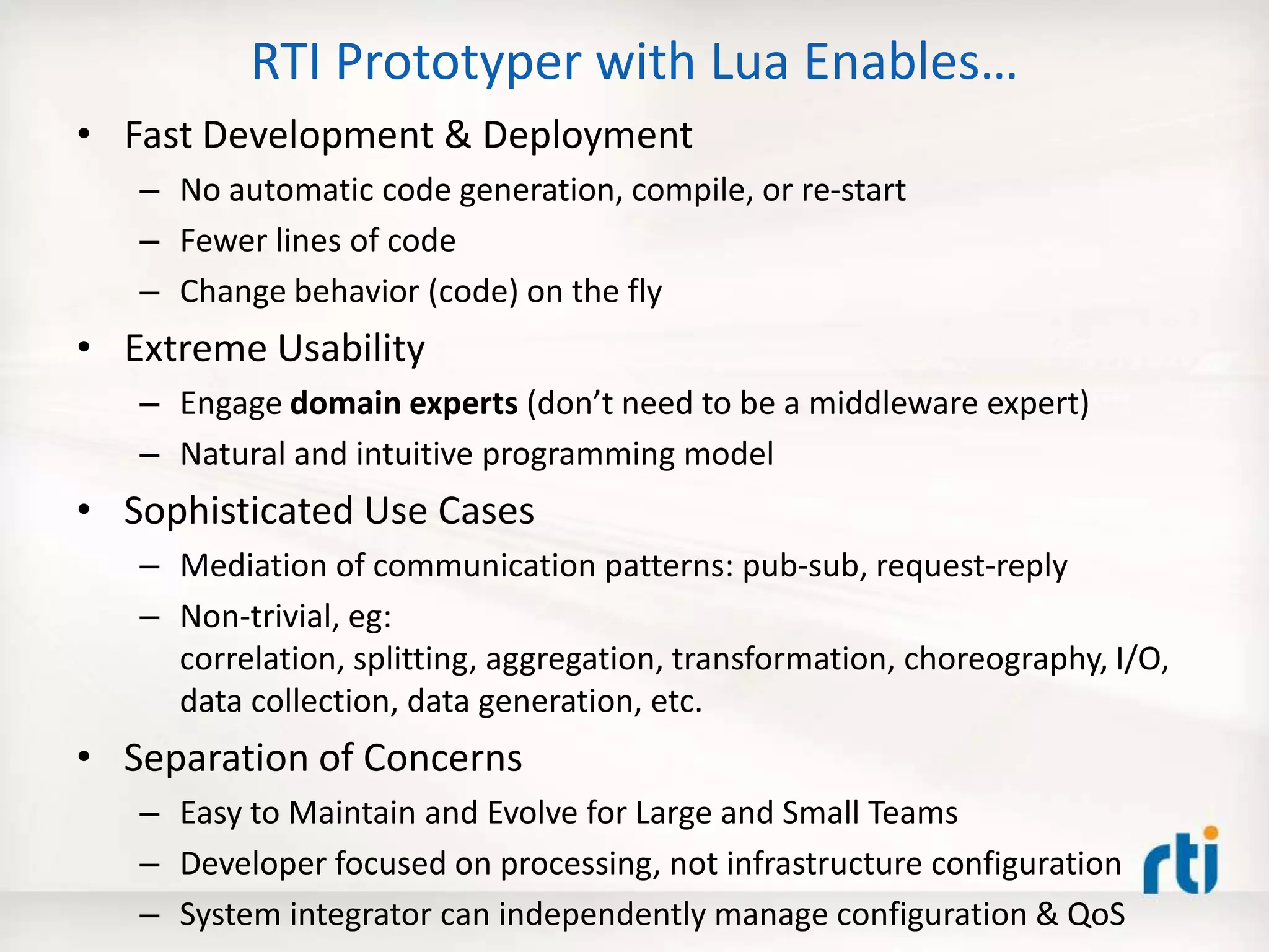 RTI Prototyper with Lua Enables…
• Fast Development & Deployment
– No automatic code generation, compile, or re-start
– Fewer lines of code
– Change behavior (code) on the fly
• Extreme Usability
– Engage domain experts (don’t need to be a middleware expert)
– Natural and intuitive programming model
• Sophisticated Use Cases
– Mediation of communication patterns: pub-sub, request-reply
– Non-trivial, eg:
correlation, splitting, aggregation, transformation, choreography, I/O,
data collection, data generation, etc.
• Separation of Concerns
– Easy to Maintain and Evolve for Large and Small Teams
– Developer focused on processing, not infrastructure configuration
– System integrator can independently manage configuration & QoS
 