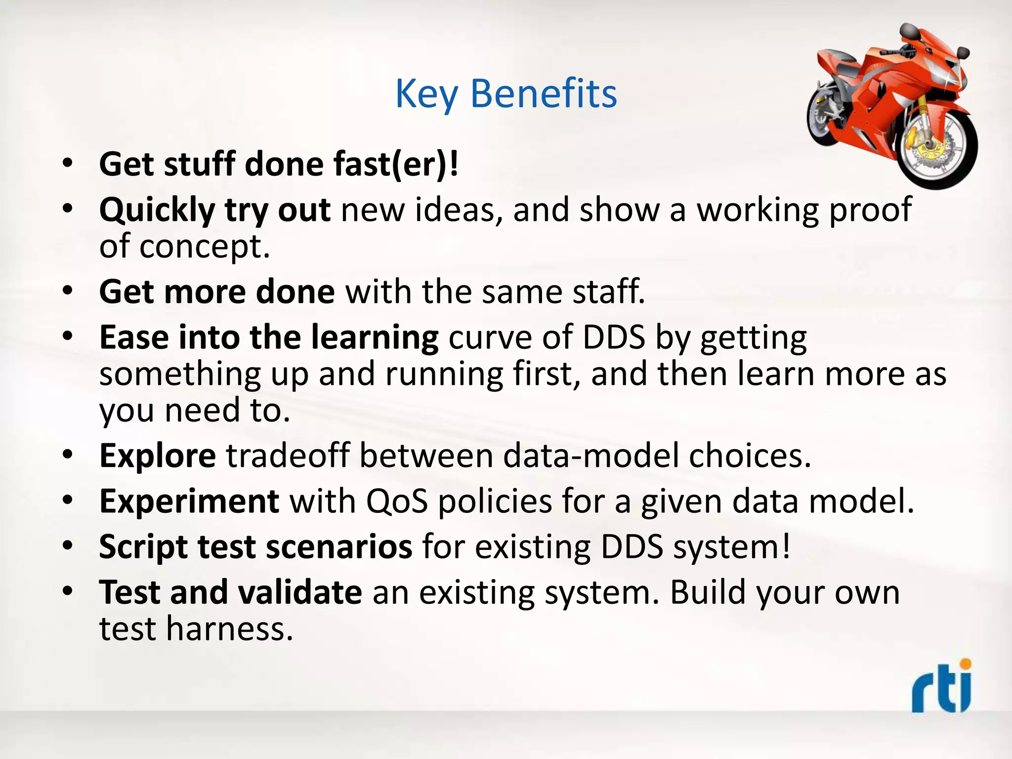 Key Benefits
• Get stuff done fast(er)!
• Quickly try out new ideas, and show a working proof
of concept.
• Get more done with the same staff.
• Ease into the learning curve of DDS by getting
something up and running first, and then learn more as
you need to.
• Explore tradeoff between data-model choices.
• Experiment with QoS policies for a given data model.
• Script test scenarios for existing DDS system!
• Test and validate an existing system. Build your own
test harness.
 