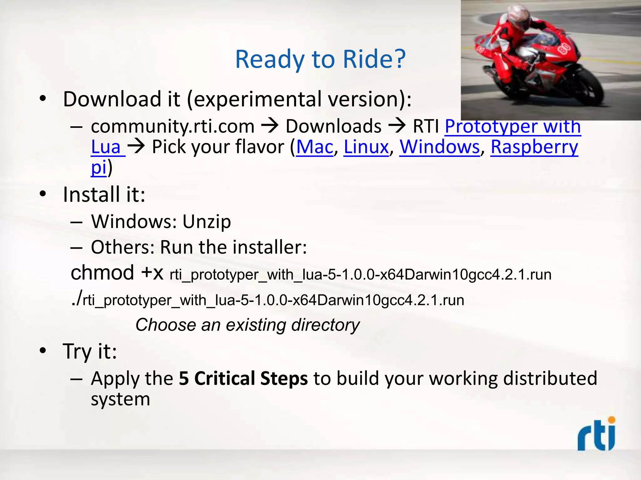 Ready to Ride?
• Download it (experimental version):
– community.rti.com  Downloads  RTI Prototyper with
Lua  Pick your flavor (Mac, Linux, Windows, Raspberry
pi)
• Install it:
– Windows: Unzip
– Others: Run the installer:
chmod +x rti_prototyper_with_lua-5-1.0.0-x64Darwin10gcc4.2.1.run
./rti_prototyper_with_lua-5-1.0.0-x64Darwin10gcc4.2.1.run
Choose an existing directory
• Try it:
– Apply the 5 Critical Steps to build your working distributed
system
 