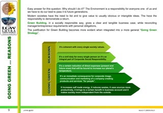 Easy answer for this question: Why should I do it?” The Environment is a responsibility for everyone one of us and
                            we have to do our best to pass it to future generations.
                            Modern societies have the need to list and to give value to usually obvious or intangible ideas. The have the
                            responsibility to demonstrate a return.
                            Green Building, in a socially responsible way, gives a clear and tangible business case, while reconciling
                            manager/entrepreneur requirements with personal obligations.
                            The justification for Green Building becomes more evident when integrated into a more general “Going Green
                            Strategy”.
GOING GREEN … REASONS




                                                                     It’s coherent with every single society values.
                                             GOING GREEN … REASONS

                                                                     It’s a civil duty for every single person an it’s an
                                                                     integral part of Corporate Social Responsibility.


                                                                     It’s a certain reduction of direct expenses (present and
                                                                     future ones) that will be bound to increase our planet’s
                                                                     temperature.

                                                                     It’s an immediate consequence for corporate image,
                                                                     communication and marketing of a company creating
                                                                     products and services “for people”.

                                                                      It increases self made energy, it reduces wastes, it uses sources more
                                                                      productively, it brings to a certain benefit in business account and it
                                                                      makes society more independent from the outside.




     9                  LHYRA @2007                                                                                                             BUILD IT GREEN EN.01
 