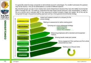 It is generally easier for large companies to demonstrate economic advantages. For smaller businesses the payback
                  may not be obvious. This can be attributable to a number of different reasons:
                  Big industrial groups can see it more clearly than small entrepreneurs because they have the skilled environmental
                  staff to manage this risk. The ability to understand the total impact serves everyone, even shareholders, to define a
                  this as a priority and to allocate staff or hire resources to protect company image and capital. All of this will be
                  recognized through a focused bio-building approach and by a more general environmental strategy.

                                                          Inward and outward consent of a company for the
                                                          whole strategy
                      COMMUNICATING
CONCLUSIONS




                                                               Making an assessment to define starting point.

                                                                      Carrying out a more widespread strategy
                        MEASURING                                                  - GREEN BUILDING
                                                                                   - GREEN MOBILITY
                                                                                   - GREEN PROCUREMENT … …

                            CHANGING                                        Measuring progresses with a standard and recognized
                                                                            method.
                                                                                  Sharing results inside and outside
                       MEASURING

                                                                                       Some engagement from partners and from whole
                                                                                       product/service chain.
                      COMMUNICATING

                                                                                               Starting up a virtuous circle.

                        CHANGING


                            LEARNING



 10           LHYRA @2007                                                                                               BUILD IT GREEN EN.01
 