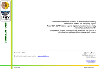 Presented considerations are based on a situation analysis easily
CONCLUSIONS




                                                                                                  checkable on markets with anticipating signals.
                                                                       A clear TOP-DOWN process began in big international companies reality
                                                                                                           and reached capital community.
                                                                               Influences will be soon clear on mid-size companies, first to arrive to
                                                                                           micro-business realities and then to every single person.




              September 2007                                                                                                       LHYRA srl
                                                                                                                                Via Mario Savini, 15
              Do not hesitate to address any question to greenworld@lhyra.it
                                                                                                                                      00136 ROMA

                                                                                                                                        www.lhyra.it
                                                                                                                                         info@lhyra.it


 11           LHYRA @2007                                                                                                           BUILD IT GREEN EN.01
 