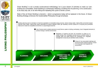 Green Building” is not a simple constructional methodology nor a pure stream of activities to make our own
                         building eco-compatible. Green Building is a philosophy following a building from its planning, to its construction,
                         to its every day use, to its retro-fitting and repeating this cycle to remain current.

                         State of the art Green Building is dynamic – what is progressive today will be replaced in the future. A Green
                         Building Strategy embraces the Sustainability Philosophy through all phases
LIVING PHILOSOPHY




                           Building planning and its orientation to maximize exploitation of renewable energy sources, reduce energy waste, making little environment impact,
                           optimize urban health, making little impact associated bio electric-magnetic fields, get necessary common spaces for a recycling and purification
                           trade and to make bio-compatible environment, on psychological level too.


                                                              Use of natural and/or suitable elements to avoid thermic waste or building overheating. Use of integrated elements to
                                                              produce energy or sanitize environment.

                                                                                                     Realization of systems and their net connection to create (or co-
                                                                                                     create) energy from renewable sources and air condition areas; to
                                                                                                     manage water and waste filtering and reutilization etc; integrated
                                                                                                     management of security and wellness inside a building.


                                                                                                                                           Choice of low consumption lightings and
                                                                                                                                           low environment impact furnishing. Choice
                                                                                                                                           of a living style more respectful for
                                                                                                                                           environment.




                                                                                                       CONNECTING TO                               LIVING A
                              PLANNING                                BUILDING
                                                                                                         UTILITIES                                 BUILDING
                                                                                                         NETWORK




    4               LHYRA @2007                                                                                                                             BUILD IT GREEN EN.01
 