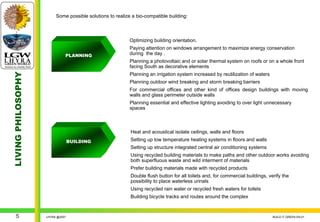 Some possible solutions to realize a bio-compatible building:



                                                           Optimizing building orientation.
                                                           Paying attention on windows arrangement to maximize energy conservation
                              PLANNING                     during the day .
                                                           Planning a photovoltaic and or solar thermal system on roofs or on a whole front
                                                           facing South as decorative elements
LIVING PHILOSOPHY




                                                           Planning an irrigation system increased by reutilization of waters
                                                           Planning outdoor wind breaking and storm breaking barriers
                                                           For commercial offices and other kind of offices design buildings with moving
                                                           walls and glass perimeter outside walls
                                                           Planning essential and effective lighting avoiding to over light unnecessary
                                                           spaces



                                                           Heat and acoustical isolate ceilings, walls and floors
                                  BUILDING                 Setting up low temperature heating systems in floors and walls
                                                           Setting up structure integrated central air conditioning systems
                                                           Using recycled building materials to make paths and other outdoor works avoiding
                                                           both superfluous waste and wild interment of materials
                                                           Prefer building materials made with recycled products
                                                           Double flush button for all toilets and, for commercial buildings, verify the
                                                           possibility to place waterless urinals
                                                           Using recycled rain water or recycled fresh waters for toilets
                                                           Building bicycle tracks and routes around the complex



    5               LHYRA @2007                                                                                                 BUILD IT GREEN EN.01
 