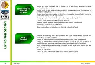 Setting up “active” windows able to reduce loss of heat during winter and to avoid
                                             overheating in the summer.
                          CONNECTING TO
                            UTILITIES        Setting up of power generation systems from renewable sources (photovoltaic or
                            NETWORK          wind powered system).
                                             Setting up of warm generation system from renewable sources (solar thermal or
                                             geothermal energy) or with cogeneration.
                                             Setting up of condensation boilers and other highly productive devices.
                                             Planning the chance to set up air filtering systems.
LIVING PHILOSOPHY




                                             Planning central separate collection systems and wastes compression.
                                             Obtaining a building power certification.
                                             Using photovoltaic, not polluting, not staining, antibacterial paint.




                                             Planning surrounding parks and gardens with local plants climate suitable, not
                                             needing for too much irrigation.
                                  LIVING A
                                  BUILDING   Setting up of light intensity controlling systems according to the outdoor light.
                                             Setting up of lack of movement recording systems to turn off light and /or reduce air
                                             conditioning and heating where it has no use (especially in shopping center).
                                             Using blue-tinted lights with scotopic properties to give more visual results with less
                                             light intensity.
                                             Setting up LED lights.
                                             Setting up home automation and building remote control system.




    6               LHYRA @2007                                                                                      BUILD IT GREEN EN.01
 