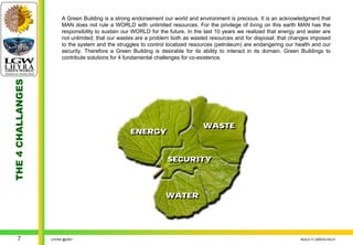 A Green Building is a strong endorsement our world and environment is precious. It is an acknowledgment that
                        MAN does not rule a WORLD with unlimited resources. For the privilege of living on this earth MAN has the
                        responsibility to sustain our WORLD for the future. In the last 10 years we realized that energy and water are
                        not unlimited; that our wastes are a problem both as wasted resources and for disposal; that changes imposed
                        to the system and the struggles to control localized resources (petroleum) are endangering our health and our
                        security. Therefore a Green Building is desirable for its ability to interact in its domain. Green Buildings to
                        contribute solutions for 4 fundamental challenges for co-existence.
THE 4 CHALLANGES




                                                                                  WASTE
                                                                                  WASTE
                                                    ENERGY
                                                    ENERGY


                                                                   SECURITY
                                                                   SECURITY



                                                                  WATER
                                                                  WATER




     7             LHYRA @2007                                                                                            BUILD IT GREEN EN.01
 