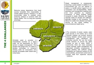 Waste management is progressively
                                                                                   becoming a social problem in addition to an
                                                                                   environmental one. You can dispose of
                                                                                   waste in a landfill without regard to to its
                                                                                   composition and bio-degradability. Waste
                     Reducing energy dependence from fossil
                                                                                   generation and management is getting more
                     sources emanated from responsibility to
                                                                                   and     more     governed      by     regulatory
                     combat global warming. However it is also
                                                                                   procedures. A Green Building assists
                     economically viable to establish power
                                                                                   occupants to easily, efficiently and legally
                     producing systems to conserve fuels and
                                                                                   separate waste for storage and collection;
                     reduce wastes. This is a long term business
                                                                                   generally invisible to the occupants. This
                     advantage.
                                                                                   allows for a better time utilization and higher
THE 4 CHALLANGES




                                                                                   security of the whole building, in
                                                                                   environmental and health terms.

                                                                           WASTE
                                                                           WASTE
                                                        ENERGY
                                                        ENERGY
                                                                                     The connection of power, wastes, water
                                                                                     and security is not routine, but a more
                                                                                     futuristic analysis can envision tensions
                                                                   SECURITY
                                                                   SECURITY          arising between central power sources
                                                                                     management (gas, petroleum) and
                   Drinkable water is provided in                                    individual security. We can find similar
                   industrialized countries on a large                               social tensions at around the globe
                   scale, yet the appreciation for this                              caused by lack of water. Within a
                   service is largely unrecognized. This                             community, there are many examples
                   situation will change soon. It’s useful to      WATER
                                                                   WATER             where improper waste management has
                   develop technology to conserve                                    generated unhealthy consequences. A
                   drinking water for consumption and                                Green Building with sufficient energy
                   provide non-potable water toward less                             availability can implement systems for the
                   critical tasks.                                                   micro-climatic, environment control and to
                                                                                     protect itself from expensive security
                                                                                     violations.




     8              LHYRA @2007                                                                               BUILD IT GREEN EN.01
 