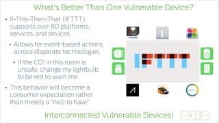 What’s Better Than One Vulnerable Device?
Interconnected Vulnerable Devices!
• If-This-Then-That (IFTTT)
supports over 80 platforms,
services, and devices
• Allows for event-based actions
across disparate technologies
• If the CO2 in this room is
unsafe, change my lightbulb
to be red to warn me
• This behavior will become a
consumer expectation rather
than merely a “nice to have”
 