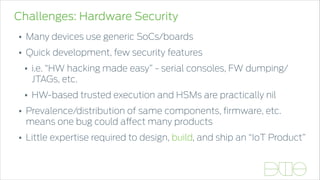 Challenges: Hardware Security
• Many devices use generic SoCs/boards
• Quick development, few security features
• i.e. “HW hacking made easy” - serial consoles, FW dumping/
JTAGs, etc.
• HW-based trusted execution and HSMs are practically nil
• Prevalence/distribution of same components, ﬁrmware, etc.
means one bug could affect many products
• Little expertise required to design, build, and ship an “IoT Product”
 
