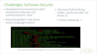 Challenges: Software Security
• Development environments don’t
necessarily make security
controls/options “clear”
• Selected platform may drive/
restrict language choices
% grep -Er "s(mem|str)cpy(" . 
… 
./apps/http-post-auth/http-post-auth.c: strcpy(s->message, "status="); 
./apps/http-post-auth/http-post-auth.c: strcpy(&s->message[7], msg); 
./apps/irc/irc.c: memcpy(log, &log[LOG_WIDTH], LOG_WIDTH * (LOG_HEIGHT - 1)); 
./apps/irc/irc.c: memcpy(log, &log[LOG_WIDTH], LOG_WIDTH * (LOG_HEIGHT - 1)); 
./apps/ping6/ping6.c: memcpy(command, (void *)"ping6", 5); 
./apps/rest-coap/coap-common.c: memcpy( 
./apps/rest-coap/coap-common.c: memcpy((char*)&buffer[index], option->value, option->len); 
./apps/rest-coap/coap-common.c: memcpy(&buffer[index], packet->payload, packet->payload_len); 
./apps/rest-coap/coap-server.c: memcpy(option->value, value, len); 
./apps/rest-common/buffer.c: memcpy(buffer, data, len); 
./apps/rest-common/buffer.c: strcpy(buffer, text); 
./apps/rest-common/rest-util.c: memcpy(p + 4 - size, buf, size); 
./apps/rest-common/rest-util.c: memcpy(buf, ((char*)(&data)) + 4 - size, size); 
./apps/rest-common/rest.c: memcpy(temp_etag, etag, size); 
./apps/rest-http/http-server.c: strcpy(current_header->value, value); 
./apps/rest-http/http-server.c: strcpy(current_header->value, buffer); 
./apps/rest-http/http-server.c: memcpy(buffer + index, response->payload, response->payload_len);
• “Me write Python/Ruby/
Node/… pretty one day” (or
worse, C)
• History repeating…?
Quick grep for potentially dangerous functions in someone’s Contiki project
 