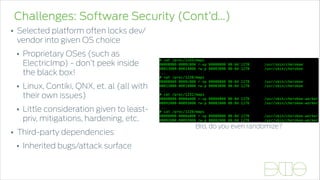 Challenges: Software Security (Cont’d…)
• Selected platform often locks dev/
vendor into given OS choice
• Proprietary OSes (such as
ElectricImp) - don’t peek inside
the black box!
• Linux, Contiki, QNX, et. al (all with
their own issues)
• Little consideration given to least-
priv, mitigations, hardening, etc.
• Third-party dependencies
• Inherited bugs/attack surface
Proprietary and Confidential. Do Not Distribute. © 2013 Accuvant, Inc. All Rights Reserved.
Bro, do you even PIE?
Proprietary and Confidential. Do Not Distribute. © 2013 Accuvant, Inc. All Rights Reserved.
Bro, do you even PIE?
Bro, do you even randomize?
 