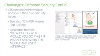 Challenges: Software Security Cont’d
• iOS/Android/other mobile
apps with their own security
issues
• See also “OWASP Mobile
Top 10 Risks”
• Developer naïveté: 
“HOW COULD/WHY
WOULD YOU DO THIS? IT
WASN’T SHOWN IN THE
MOBILE APP USER
INTERFACE!”
“Relayr says that developers can have their ﬁrst
Internet of Things App up and running in less
than 10 minutes”
 