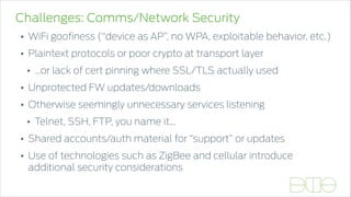 Challenges: Comms/Network Security
• WiFi gooﬁness (“device as AP”, no WPA, exploitable behavior, etc.)
• Plaintext protocols or poor crypto at transport layer
• …or lack of cert pinning where SSL/TLS actually used
• Unprotected FW updates/downloads
• Otherwise seemingly unnecessary services listening
• Telnet, SSH, FTP, you name it…
• Shared accounts/auth material for “support” or updates
• Use of technologies such as ZigBee and cellular introduce
additional security considerations
 