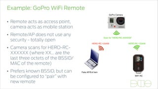 Example: GoPro WiFi Remote
• Remote acts as access point,
camera acts as mobile station
• Remote/AP does not use any
security - totally open
• Camera scans for HERO-RC-
XXXXXX (where XX... are the
last three octets of the BSSID/
MAC of the remote)
• Prefers known BSSID, but can
be conﬁgured to “pair” with
new remote
Proprietary and Confidential. Do Not Distribute. © 2013 Accuvant, Inc. All Rights Reserved.
8484/udp
OO
se
lc
lc
lc + bitmap
se
lc
lc + bitmap
...
sh
sh
ConversationScan for "HERO-RC-XXXXXX"
HERO-RC-123456HERO-RC-123456
WiFi RC
Fake AP/Evil twin
GoPro Camera
 