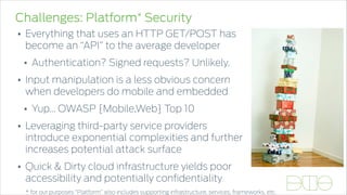 Challenges: Platform* Security
• Everything that uses an HTTP GET/POST has
become an “API” to the average developer
• Authentication? Signed requests? Unlikely.
• Input manipulation is a less obvious concern
when developers do mobile and embedded
• Yup… OWASP {Mobile,Web} Top 10
• Leveraging third-party service providers
introduce exponential complexities and further
increases potential attack surface
• Quick & Dirty cloud infrastructure yields poor
accessibility and potentially conﬁdentiality
* for our purposes “Platform” also includes supporting infrastructure, services, frameworks, etc.
 
