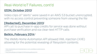 Real-World IoT Failures, cont’d
IZON, October 20131
Video clips of “alerts” were saved in an AWS S3 bucket unencrypted,
with no access control preventing someone from viewing the ﬁle
[Redacted], December 20132 
API call to purchase in-app credits for service was done without
purchase veriﬁcation and via clear-text HTTP calls
Belkin, February 20143
The WeMo Home Automation API allowed XML injection (XXE)
allowing for the potential revealing of ﬁlesystem contents
1. https://speakerdeck.com/mstanislav/eyes-on-izon-surveilling-ip-camera-security
3. http://www.dhanjani.com/blog/2013/08/hacking-lightbulbs.html
2. [Redacted] =)
 