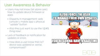 User Awareness & Behavior
• Users may not know (let alone care)
how to update device ﬁrmware or
apps
• Disparity in management: web
console v. mobile app v. physical
“update” button
• Also they just want to use the !@#$
thing now!
• Lack of feedback or notiﬁcation for
updates or errors
• How does a user know their IoT
device was updated or, worse,
compromised?
 