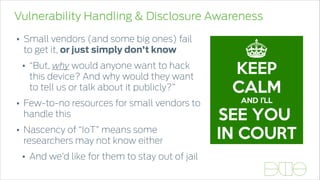 Vulnerability Handling & Disclosure Awareness
• Small vendors (and some big ones) fail
to get it, or just simply don’t know
• “But, why would anyone want to hack
this device? And why would they want
to tell us or talk about it publicly?”
• Few-to-no resources for small vendors to
handle this
• Nascency of “IoT” means some
researchers may not know either
• And we’d like for them to stay out of jail
 