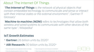 About The Internet Of Things
“The Internet of Things is the network of physical objects that
contain embedded technology to communicate and sense or interact
with their internal states or the external environment.”, Gartner IT
Glossary1
“Machine to machine (M2M) refers to technologies that allow both
wireless and wired systems to communicate with other devices of the
same type.”, Wikipedia2 
IoT Growth Estimates
* Gartner: 26 billion units by 20203
* ABI Research: 30 billion units by 20204
4. https://www.abiresearch.com/press/more-than-30-billion-devices-will-wirelessly-conne
3. http://www.gartner.com/newsroom/id/26360731. http://www.gartner.com/it-glossary/internet-of-things/
2. http://en.wikipedia.org/wiki/Internet_of_Things
 
