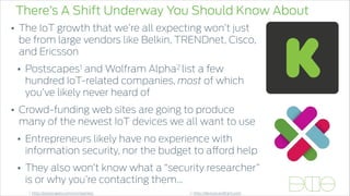 There’s A Shift Underway You Should Know About
• The IoT growth that we’re all expecting won’t just
be from large vendors like Belkin, TRENDnet, Cisco,
and Ericsson
• Postscapes1 and Wolfram Alpha2 list a few
hundred IoT-related companies, most of which
you’ve likely never heard of
• Crowd-funding web sites are going to produce
many of the newest IoT devices we all want to use
• Entrepreneurs likely have no experience with
information security, nor the budget to afford help
• They also won’t know what a “security researcher”
is or why you’re contacting them…
1. http://postscapes.com/companies/ 2. http://devices.wolfram.com
 