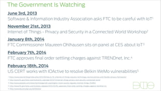 The Government Is Watching
January 8th, 2014
FTC Commissioner Maureen Ohlhausen sits on panel at CES about IoT3
November 21st, 2013
Internet of Things - Privacy and Security in a Connected World Workshop2
February 7th, 2014
FTC approves ﬁnal order settling charges against TRENDnet, Inc.4
June 3rd, 2013
Software & Information Industry Association asks FTC to be careful with IoT1
1. https://www.siia.net/blog/index.php/2013/06/siia-to-ftc-internet-of-things-requires-technology-neutral-policies-and-ﬂexible-privacy-framework/
3. http://www.adweek.com/news/technology/will-washington-move-quickly-regulate-internet-things-154863
2. http://www.ftc.gov/news-events/events-calendar/2013/11/internet-things-privacy-and-security-connected-world
4. http://www.ftc.gov/news-events/press-releases/2014/02/ftc-approves-ﬁnal-order-settling-charges-against-trendnet-inc
February 18th, 2014
US CERT works with IOActive to resolve Belkin WeMo vulnerabilities5
5. http://www.kb.cert.org/vuls/id/656302
 