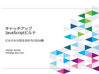 キャッチアップ
JavaScriptビルド
ビルドから見るJSの今/2016春
Hitoshi Kondo
khit@jp.ibm.com
 