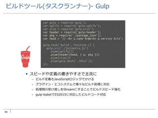 11
ビルドツール(タスクランナー)- Gulp
 スピードや定義の書きやすさで主流に
– ビルド定義もJavaScriptロジックでかける
– プラグイン・エコシステムで様々なビルド処理に対応
– 処理間の受け渡しをStreamにすることでビルドスピード強化
– gulp-babelでES2015に対応したビルドコード対応
 