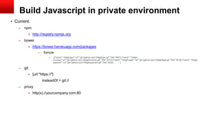 Build Javascript in private environment
 Current:
– npm
 http://registry.npmjs.org
– bower
 https://bower.herokuapp.com/packages
– Sample
» [{"name":"10digit-geo","url":"git://github.com/10digit/geo.git","hits":4561},{"name":"10digit-
invoices","url":"git://github.com/10digit/invoices.git","hits":3937},{"name":"10digit-legal","url":"git://github.com/10digit/legal.git","hits":3518},{"name":"10digit-
payment","url":"git://github.com/10digit/payment.git","hits":3432}, … … ]
– git
 [url "https://"]
insteadOf = git://
– proxy
 http(s)://yourcompany.com:80
 