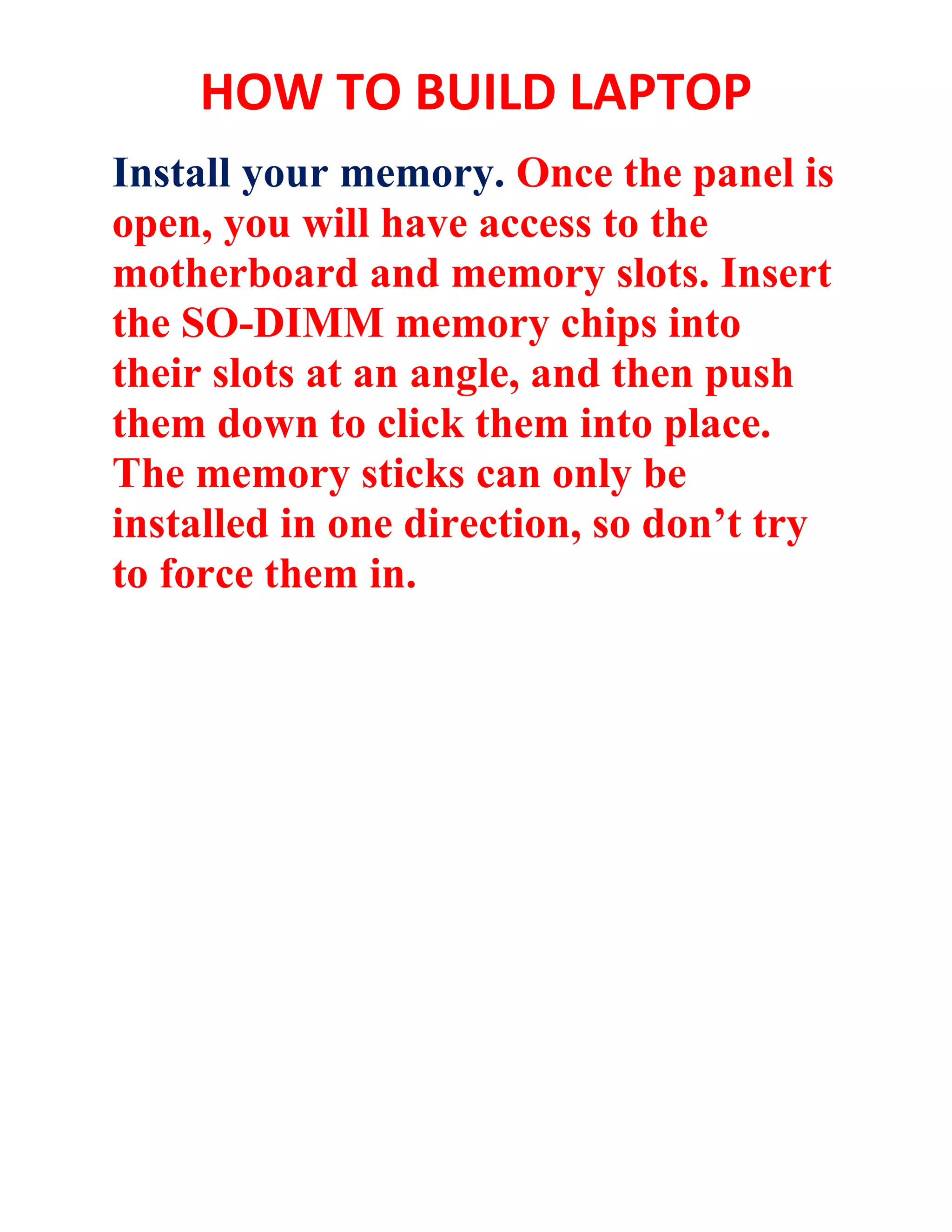 HOW TO BUILD LAPTOP
Install your memory. Once the panel is
open, you will have access to the
motherboard and memory slots. Insert
the SO-DIMM memory chips into
their slots at an angle, and then push
them down to click them into place.
The memory sticks can only be
installed in one direction, so don’t try
to force them in.
 