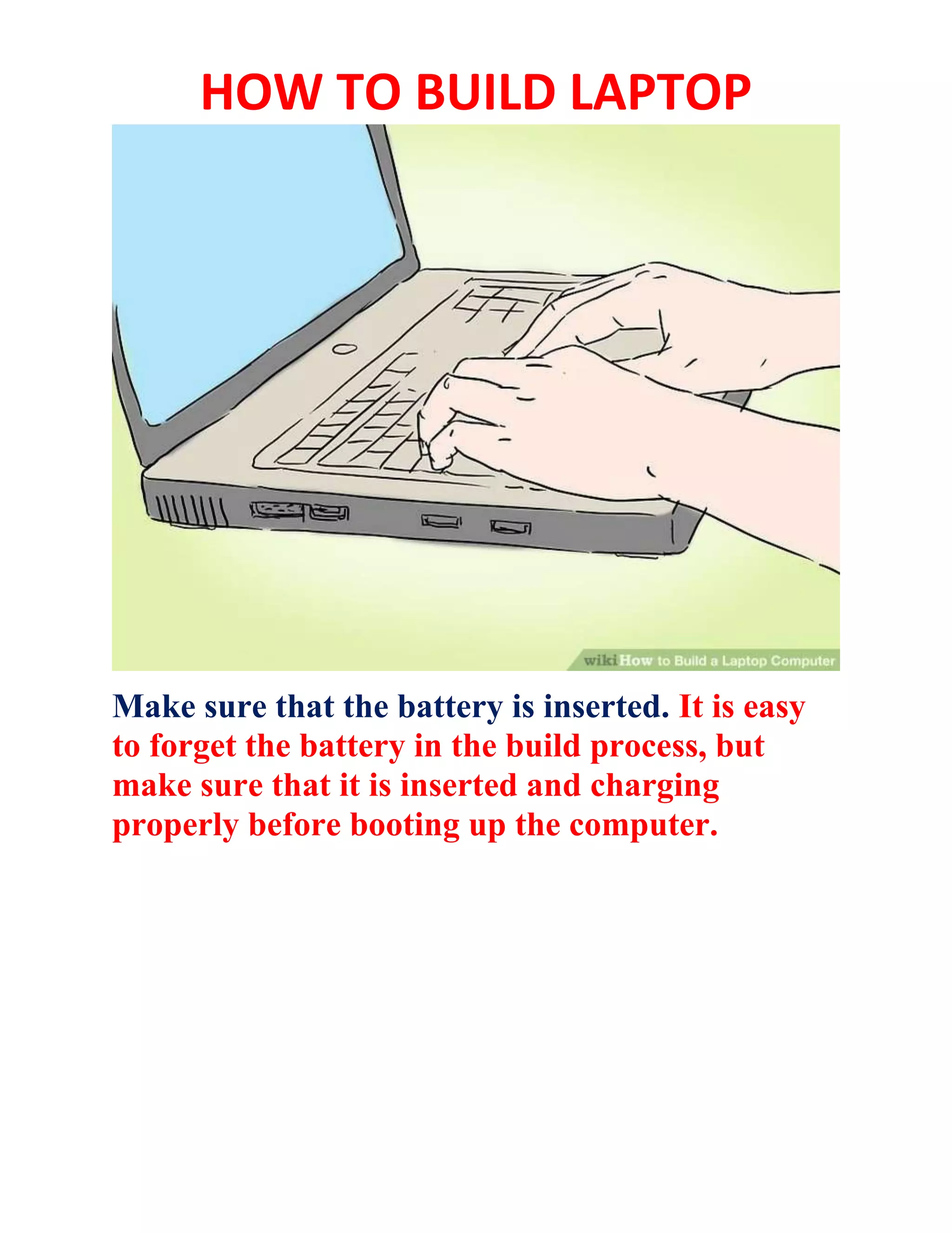 HOW TO BUILD LAPTOP
Make sure that the battery is inserted. It is easy
to forget the battery in the build process, but
make sure that it is inserted and charging
properly before booting up the computer.
 