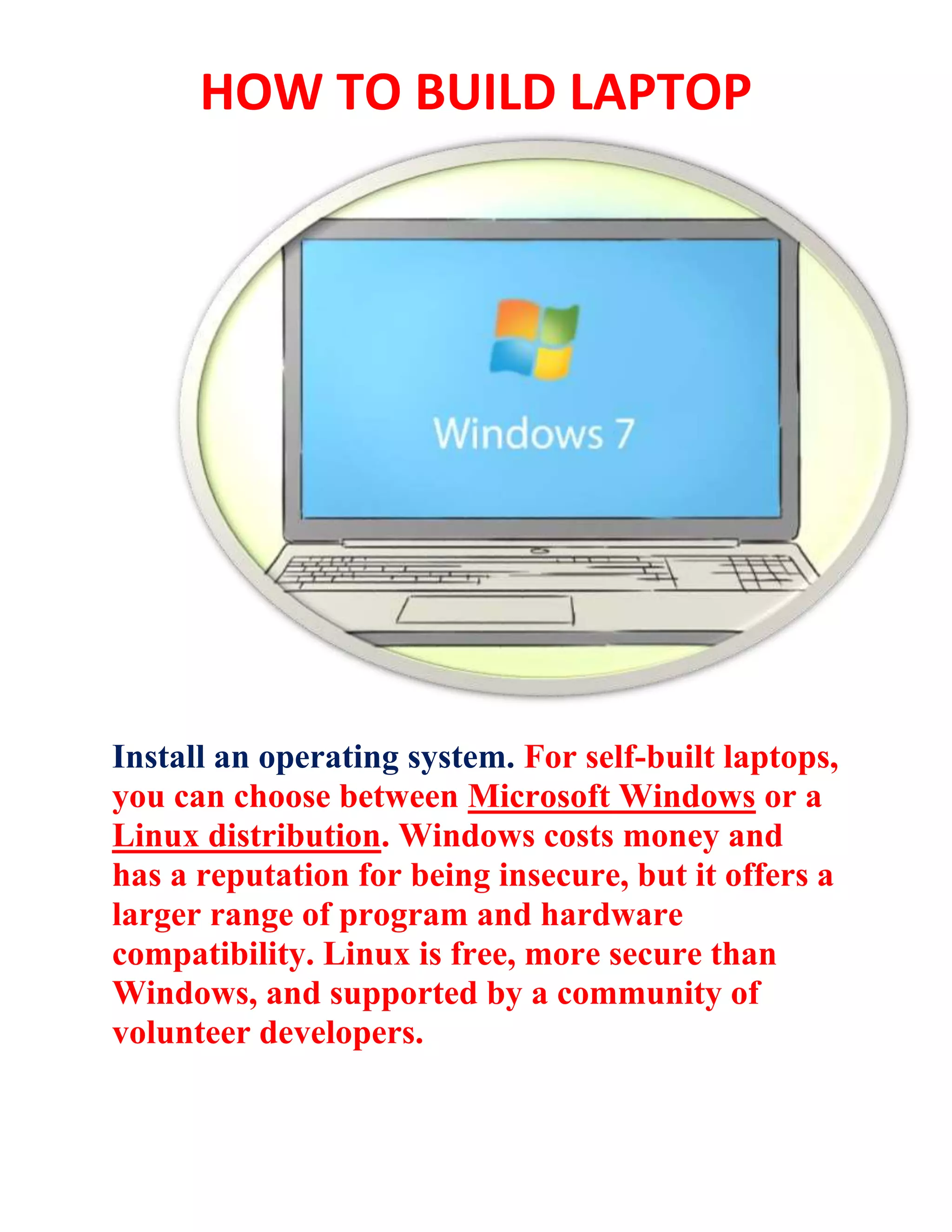 HOW TO BUILD LAPTOP
Install an operating system. For self-built laptops,
you can choose between Microsoft Windows or a
Linux distribution. Windows costs money and
has a reputation for being insecure, but it offers a
larger range of program and hardware
compatibility. Linux is free, more secure than
Windows, and supported by a community of
volunteer developers.
 