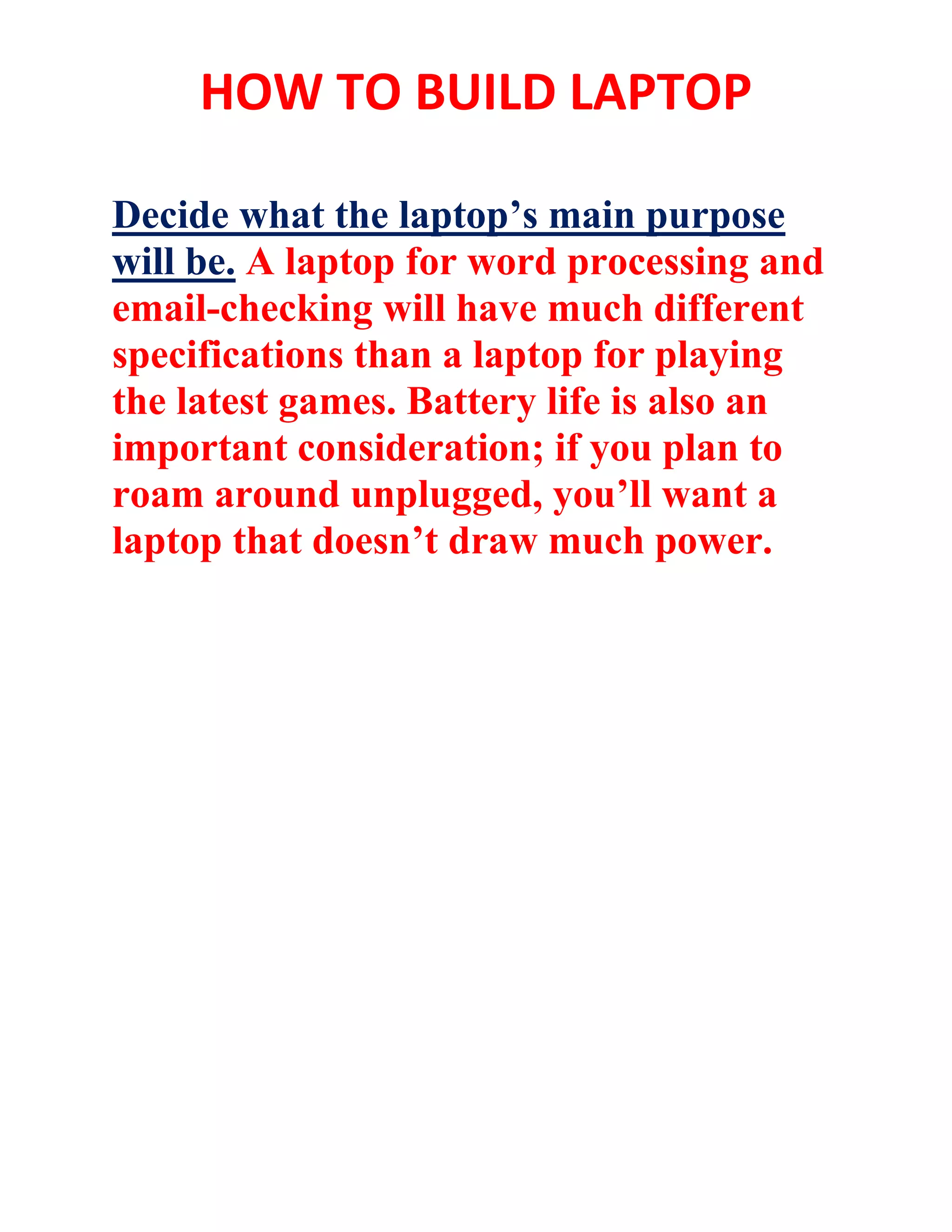 HOW TO BUILD LAPTOP
Decide what the laptop’s main purpose
will be. A laptop for word processing and
email-checking will have much different
specifications than a laptop for playing
the latest games. Battery life is also an
important consideration; if you plan to
roam around unplugged, you’ll want a
laptop that doesn’t draw much power.
 