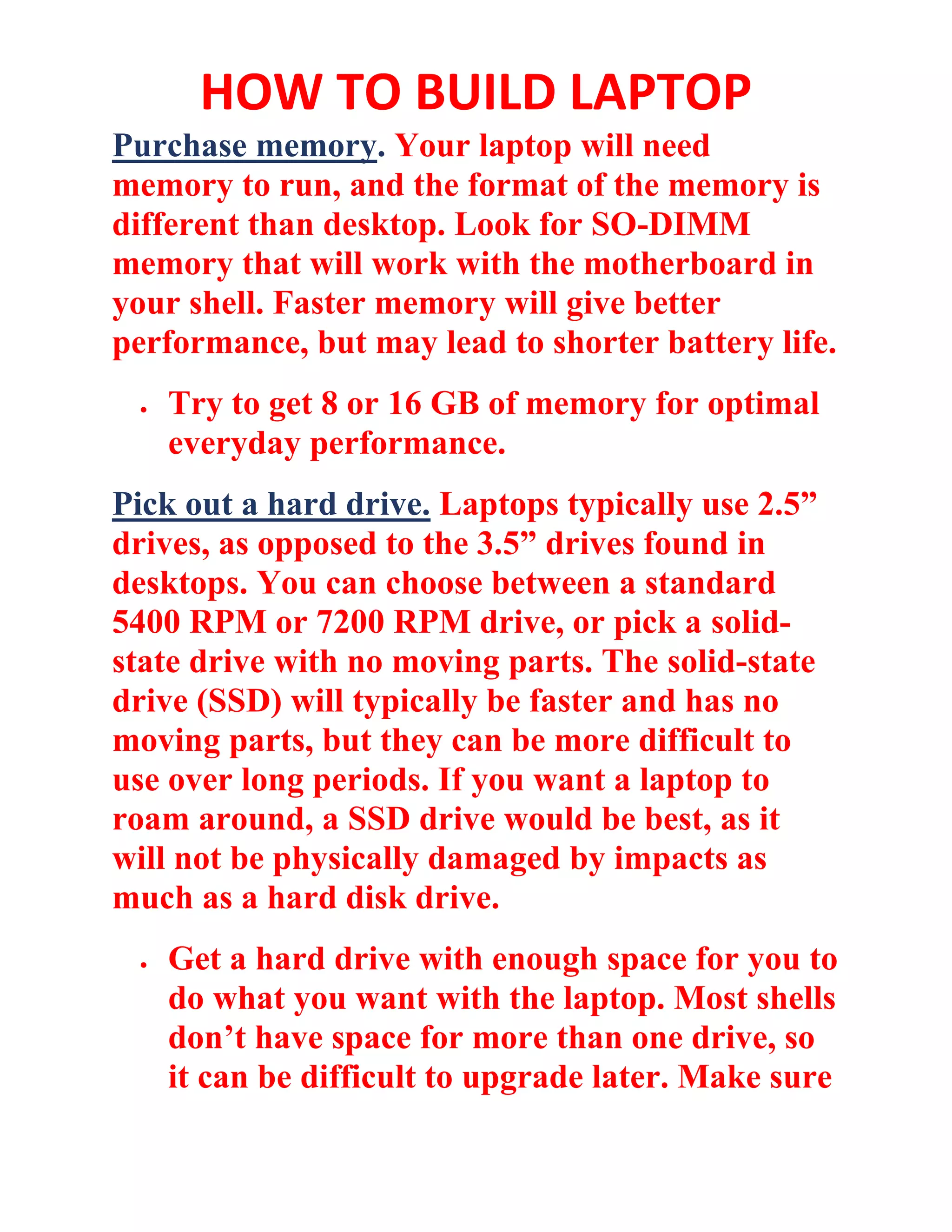 HOW TO BUILD LAPTOP
Purchase memory. Your laptop will need
memory to run, and the format of the memory is
different than desktop. Look for SO-DIMM
memory that will work with the motherboard in
your shell. Faster memory will give better
performance, but may lead to shorter battery life.
• Try to get 8 or 16 GB of memory for optimal
everyday performance.
Pick out a hard drive. Laptops typically use 2.5”
drives, as opposed to the 3.5” drives found in
desktops. You can choose between a standard
5400 RPM or 7200 RPM drive, or pick a solid-
state drive with no moving parts. The solid-state
drive (SSD) will typically be faster and has no
moving parts, but they can be more difficult to
use over long periods. If you want a laptop to
roam around, a SSD drive would be best, as it
will not be physically damaged by impacts as
much as a hard disk drive.
• Get a hard drive with enough space for you to
do what you want with the laptop. Most shells
don’t have space for more than one drive, so
it can be difficult to upgrade later. Make sure
 