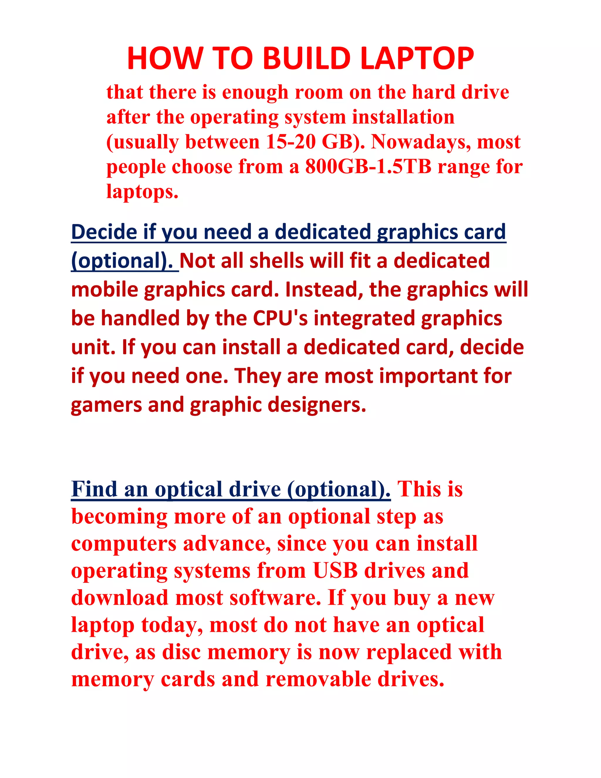HOW TO BUILD LAPTOP
that there is enough room on the hard drive
after the operating system installation
(usually between 15-20 GB). Nowadays, most
people choose from a 800GB-1.5TB range for
laptops.
Decide if you need a dedicated graphics card
(optional). Not all shells will fit a dedicated
mobile graphics card. Instead, the graphics will
be handled by the CPU's integrated graphics
unit. If you can install a dedicated card, decide
if you need one. They are most important for
gamers and graphic designers.
Find an optical drive (optional). This is
becoming more of an optional step as
computers advance, since you can install
operating systems from USB drives and
download most software. If you buy a new
laptop today, most do not have an optical
drive, as disc memory is now replaced with
memory cards and removable drives.
 