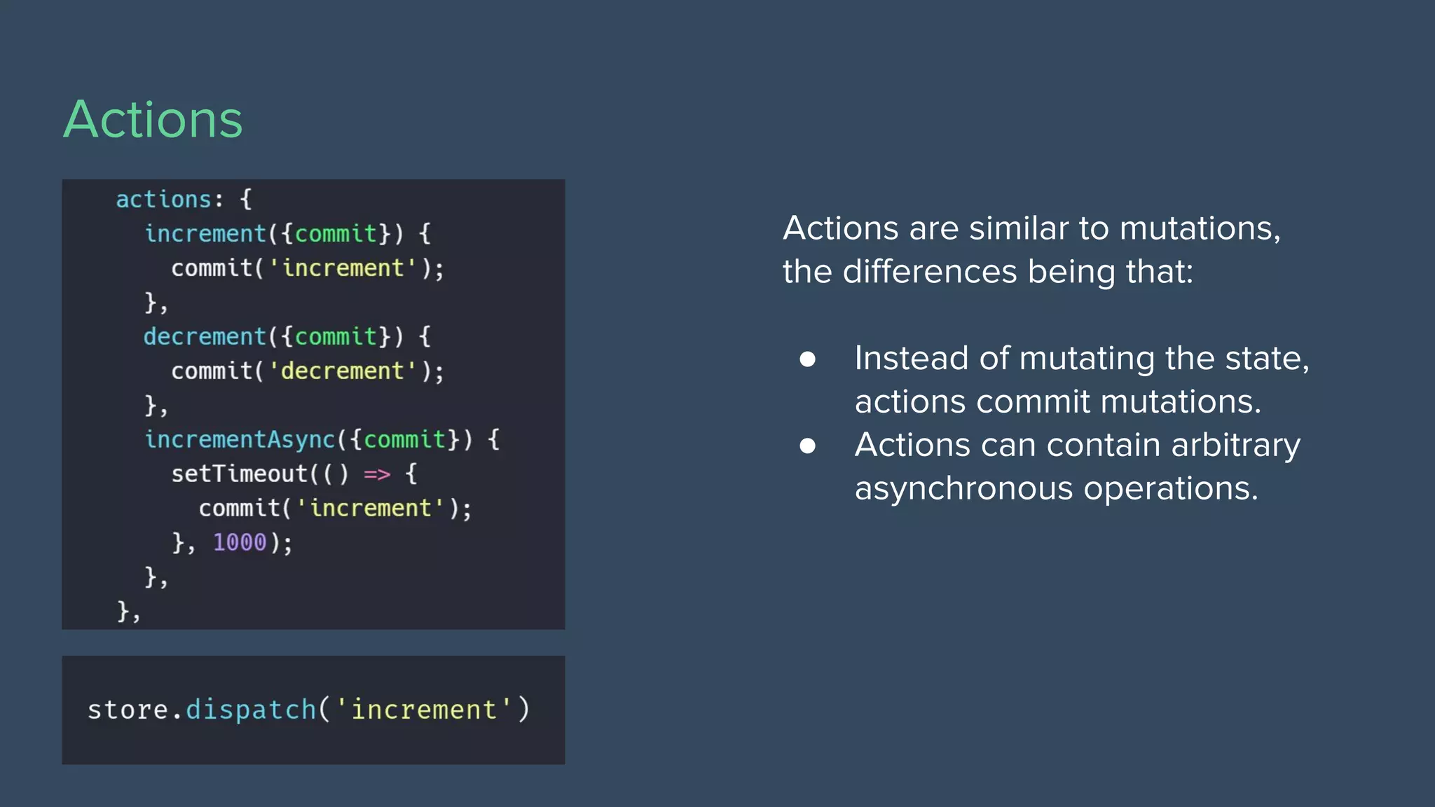 Actions
Actions are similar to mutations,
the diﬀerences being that:
● Instead of mutating the state,
actions commit mutations.
● Actions can contain arbitrary
asynchronous operations.
 