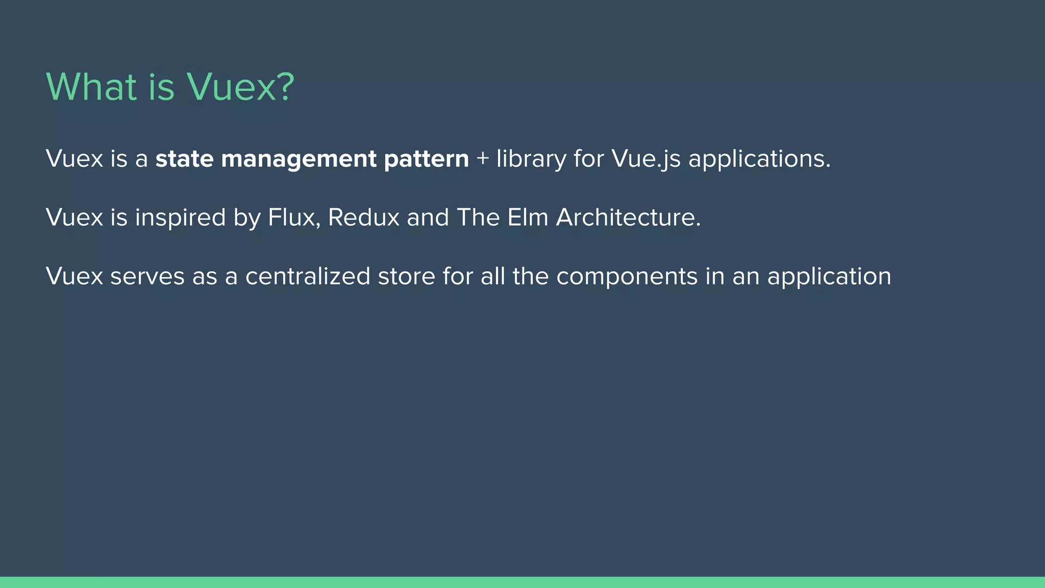 What is Vuex?
Vuex is a state management pattern + library for Vue.js applications.
Vuex is inspired by Flux, Redux and The Elm Architecture.
Vuex serves as a centralized store for all the components in an application
 