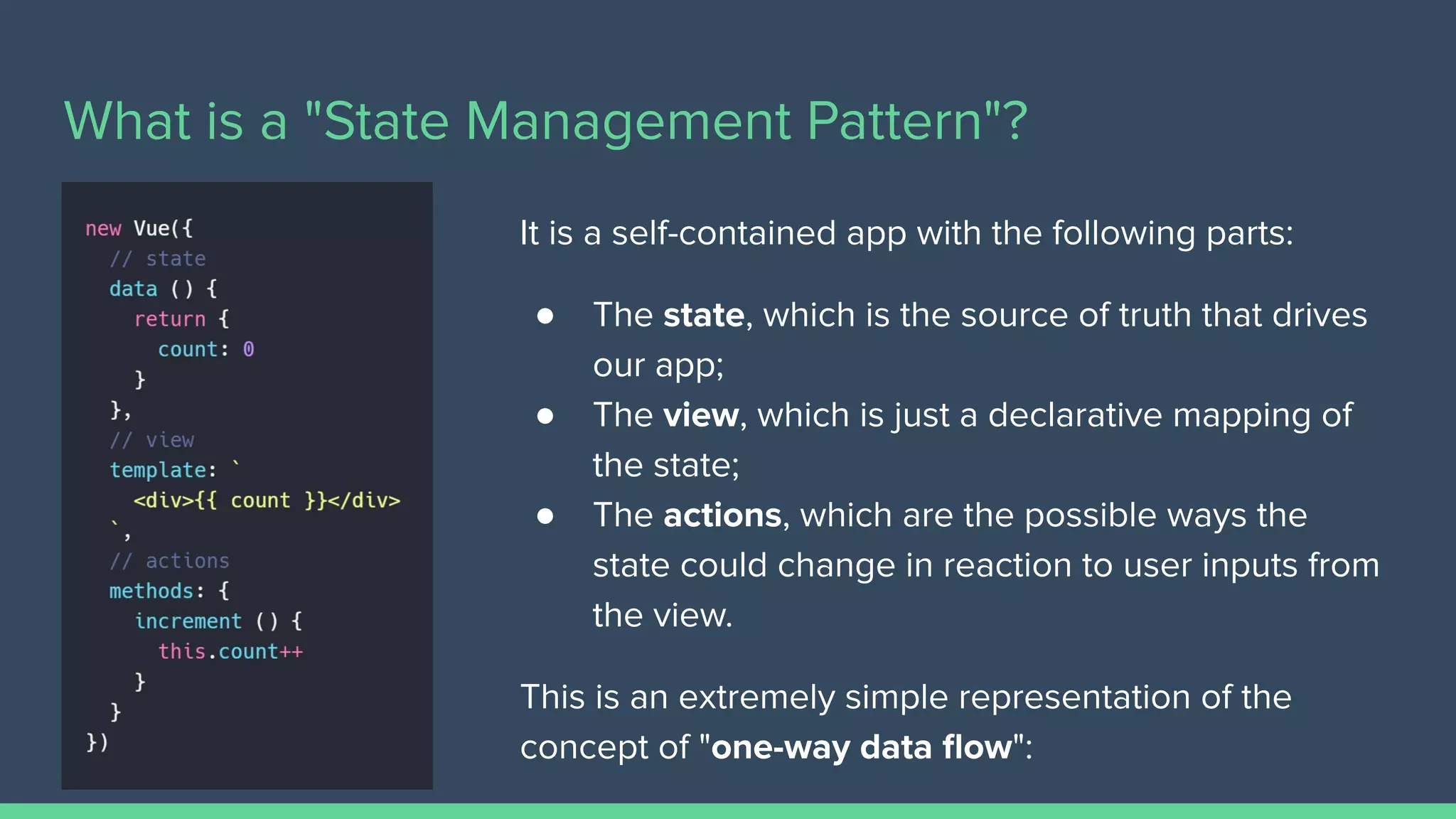 What is a "State Management Pattern"?
It is a self-contained app with the following parts:
● The state, which is the source of truth that drives
our app;
● The view, which is just a declarative mapping of
the state;
● The actions, which are the possible ways the
state could change in reaction to user inputs from
the view.
This is an extremely simple representation of the
concept of "one-way data ﬂow":
 