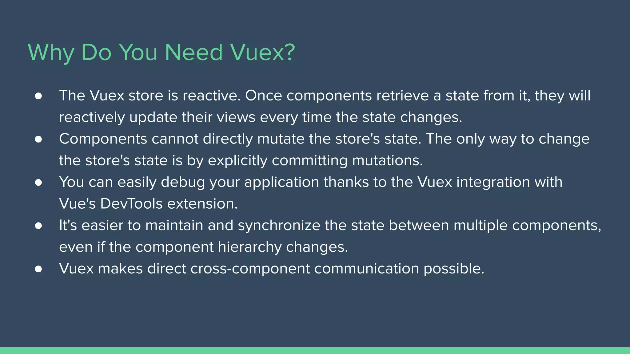 Why Do You Need Vuex?
● The Vuex store is reactive. Once components retrieve a state from it, they will
reactively update their views every time the state changes.
● Components cannot directly mutate the store's state. The only way to change
the store's state is by explicitly committing mutations.
● You can easily debug your application thanks to the Vuex integration with
Vue's DevTools extension.
● It's easier to maintain and synchronize the state between multiple components,
even if the component hierarchy changes.
● Vuex makes direct cross-component communication possible.
 