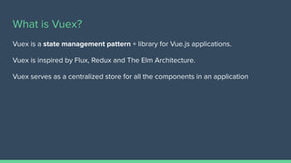 What is Vuex?
Vuex is a state management pattern + library for Vue.js applications.
Vuex is inspired by Flux, Redux and The Elm Architecture.
Vuex serves as a centralized store for all the components in an application
 