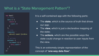What is a "State Management Pattern"?
It is a self-contained app with the following parts:
● The state, which is the source of truth that drives
our app;
● The view, which is just a declarative mapping of
the state;
● The actions, which are the possible ways the
state could change in reaction to user inputs from
the view.
This is an extremely simple representation of the
concept of "one-way data ﬂow":
 