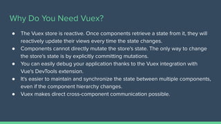 Why Do You Need Vuex?
● The Vuex store is reactive. Once components retrieve a state from it, they will
reactively update their views every time the state changes.
● Components cannot directly mutate the store's state. The only way to change
the store's state is by explicitly committing mutations.
● You can easily debug your application thanks to the Vuex integration with
Vue's DevTools extension.
● It's easier to maintain and synchronize the state between multiple components,
even if the component hierarchy changes.
● Vuex makes direct cross-component communication possible.
 