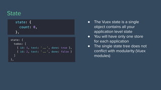State
● The Vuex state is a single
object contains all your
application level state
● You will have only one store
for each application
● The single state tree does not
conﬂict with modularity (Vuex
modules)
 