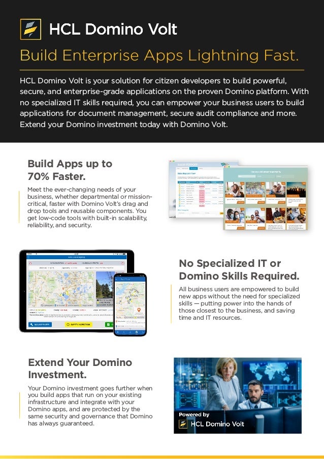 HCL Domino Volt is your solution for citizen developers to build powerful,
secure, and enterprise-grade applications on the proven Domino platform. With
no specialized IT skills required, you can empower your business users to build
applications for document management, secure audit compliance and more.
Extend your Domino investment today with Domino Volt.
Build Apps up to
70% Faster.
Meet the ever-changing needs of your
business, whether departmental or mission-
critical, faster with Domino Volt’s drag and
drop tools and reusable components. You
get low-code tools with built-in scalability,
reliability, and security.
No Specialized IT or
Domino Skills Required.
All business users are empowered to build
new apps without the need for specialized
skills — putting power into the hands of
those closest to the business, and saving
time and IT resources.
Extend Your Domino
Investment.
Your Domino investment goes further when
you build apps that run on your existing
infrastructure and integrate with your
Domino apps, and are protected by the
same security and governance that Domino
has always guaranteed.
Build Enterprise Apps Lightning Fast.
 